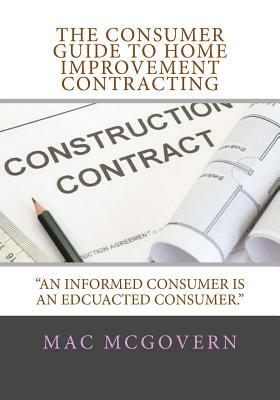 The Consumer Guide To Home Improvement Contracting: "An Informed Consumer Is An Educated Consumer by Mac McGovern