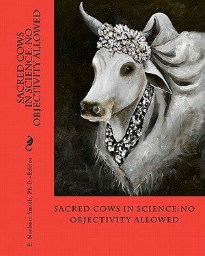 Sacred Cows In Science: No Objectivity Allowed by E. Norbert Smith Ph. D.