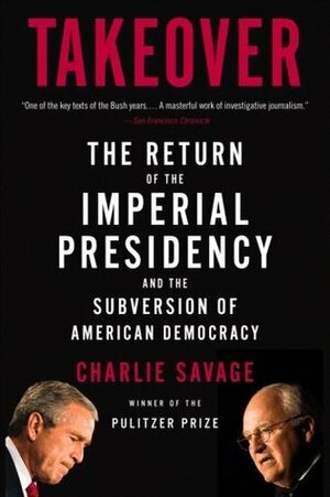 Takeover: The Return of the Imperial Presidency and the Subversion of American Democracy by Charlie Savage