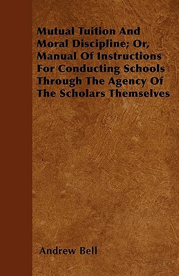Mutual Tuition And Moral Discipline; Or, Manual Of Instructions For Conducting Schools Through The Agency Of The Scholars Themselves by Andrew Bell