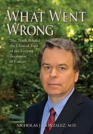 What Went Wrong: The Truth Behind the Clinical Trial of the Enzyme Treatment of Cancer by Nicholas J. Gonzalez MD