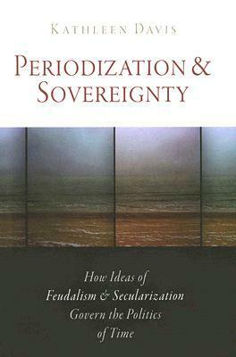 Periodization and Sovereignty: How Ideas of Feudalism and Secularization Govern the Politics of Time by Kathleen Davis