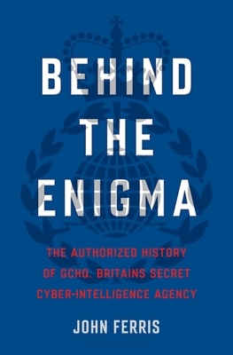 Behind the Enigma: The Authorized History of GCHQ, Britain's Secret Cyber-Intelligence Agency by John Ferris