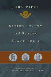 Seeing Beauty and Saying Beautifully: The Power of Poetic Effort in the Work of George Herbert, George Whitefield, and C. S. Lewis by John Piper