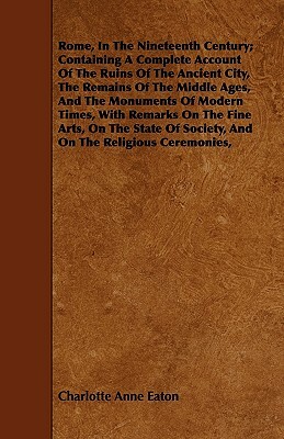 Rome, In The Nineteenth Century; Containing A Complete Account Of The Ruins Of The Ancient City, The Remains Of The Middle Ages, And The Monuments Of by Charlotte Anne Eaton