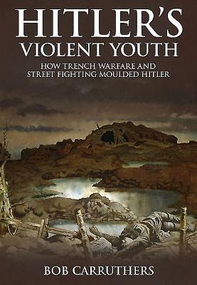 Hitler's Violent Youth: How Trench Warfare and Street Fighting Shaped Hitler by Bob Carruthers