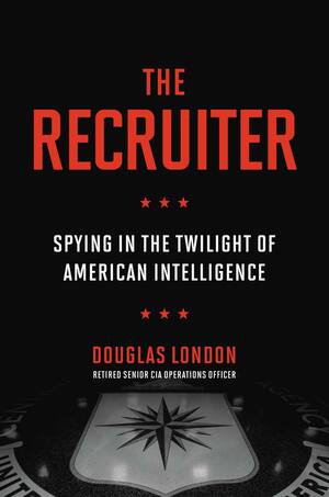 The Recruiter: Spying in the Twilight of American Intelligence by Douglas London