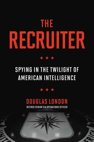The Recruiter: Spying in the Twilight of American Intelligence by Douglas London