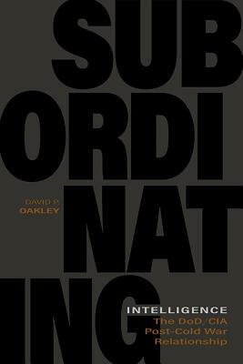 Subordinating Intelligence: The Dod/CIA Post-Cold War Relationship by David P. Oakley