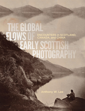 The Global Flows of Early Scottish Photography: Encounters in Scotland, Canada, and China by Anthony W. Lee