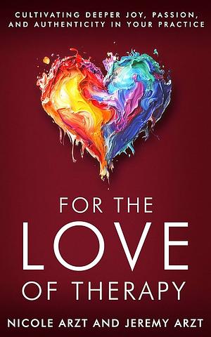 For the Love of Therapy: Cultivating Deeper Joy, Passion, and Authenticity In Your Practice: Cultivating Deeper Joy, Love, by Jeremy Arzt, Nicole Arzt