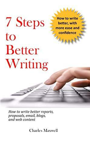 7 Steps to Better Writing: How to write better reports, proposals, email, blogs, and web content by Charles Maxwell