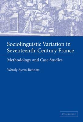 Sociolinguistic Variation in Seventeenth-Century France: Methodology and Case Studies by Wendy Ayres-Bennett