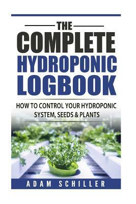 The Complete Hydroponic Logbook: How to Control Your Hydroponic System, Seeds & Plants by Adam Schiller