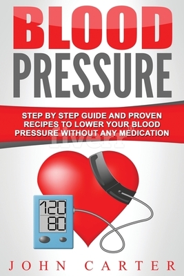 Blood Pressure: Step By Step Guide And Proven Recipes To Lower Your Blood Pressure Without Any Medication by John Carter