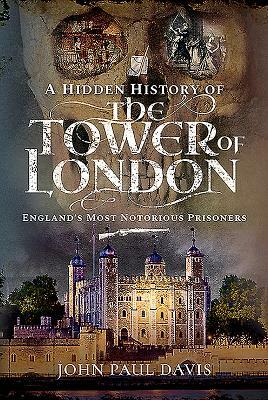A Hidden History of the Tower of London: England's Most Notorious Prisoners by John Paul Davis