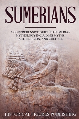 Sumerians: A Comprehensive Guide to Sumerian Mythology Including Myths, Art, Religion, and Culture by Publishing Historical Figures