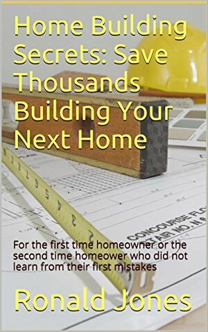 Home Building Secrets: Save Thousands Building Your Next Home: For the first time homeowner or the second time homeower who did not learn from their first mistakes by Ronald Jones