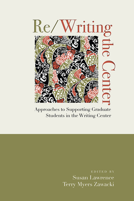 Re/Writing the Center: Approaches to Supporting Graduate Students in the Writing Center by Terry Myers Zawacki, Susan Lawrence