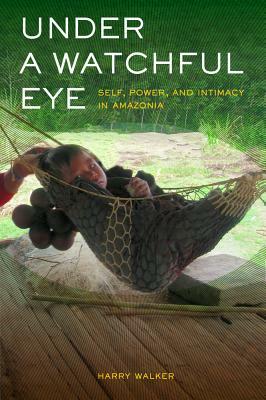Under a Watchful Eye: Self, Power, and Intimacy in Amazonia by Harry Walker