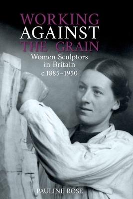 Working Against the Grain: Women Sculptors in Britain C.1885 1950 by Pauline Rose