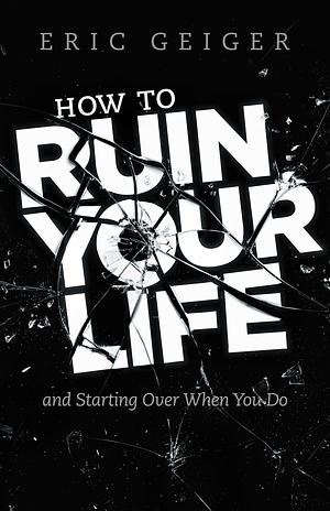 How to Ruin Your Life: and Starting Over When You Do by Eric Geiger, Eric Geiger