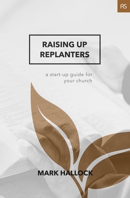 Raising Up Replanters: A Start-Up Guide for Your Church by Mark Hallock