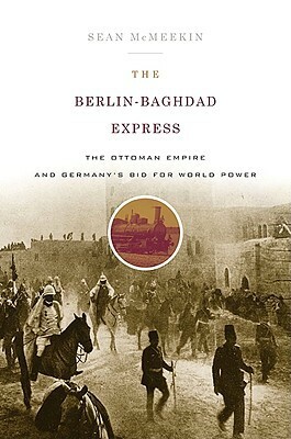 The Berlin-Baghdad Express: The Ottoman Empire and Germany's Bid for World Power by Sean McMeekin