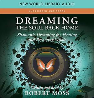 Dreaming the Soul Back Home: Shamanic Dreaming for Healing and Becoming Whole by Robert Moss