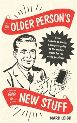 The Older Person's Guide to New Stuff: From Android to Zoella, a Complete Guide to the Modern World for the Easily Perplexed by Mark Leigh