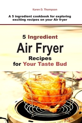 5 Ingredient Air Fryer Recipes for Your Taste Bud: A 5 ingredient cookbook for exploring exciting recipes on your Air fryer by Karen D. Thompson