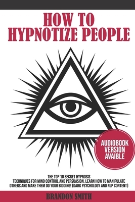 How to Hypnotize People: The Top 10 Secret Hypnosis Techniques for Mind Control and Persuasion. Learn How to Manipulate Others and Make Them Do by Brandon Smith