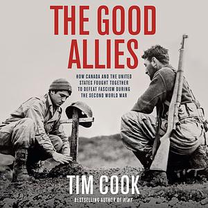 The Good Allies: How Canada and the United States Fought Together to Defeat Fascism during the Second World War by Tim Cook