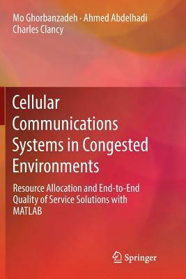 Cellular Communications Systems in Congested Environments: Resource Allocation and End-To-End Quality of Service Solutions with MATLAB by Mo Ghorbanzadeh, Charles Clancy, Ahmed Abdelhadi