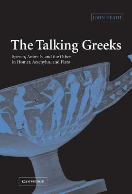 The Talking Greeks: Speech, Animals, and the Other in Homer, Aeschylus, and Plato by John Heath