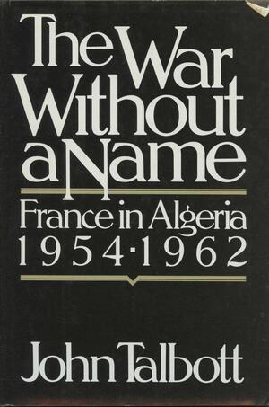 The War Without a Name: France in Algeria 1954-1962 by John E. Talbott