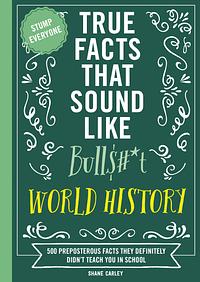 True Facts That Sound Like Bull$#*t: World History: 500 Preposterous Facts They Definitely Didn’t Teach You in School by Shane Carley