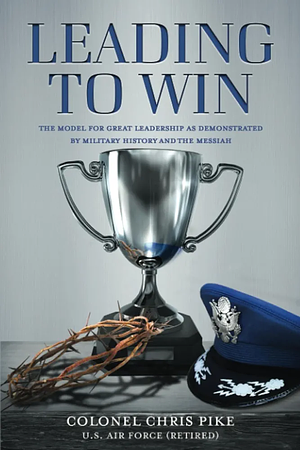 Leading to Win: The Model for Great Leadership as Demonstrated by Military History and the Messiah by Chris Pike