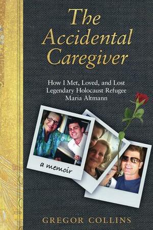 The Accidental Caregiver: How I Met, Loved, and Lost Legendary Holocaust Refugee Maria Altmann by Gregor Collins