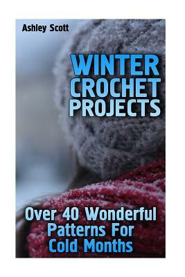 Winter Crochet Projects: Over 40 Wonderful Patterns For Cold Months: (Crochet Patterns, Crochet Stitches) by Ashley Scott