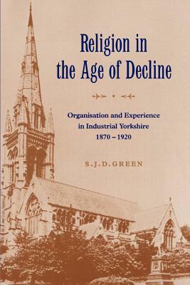 Religion in the Age of Decline: Organisation and Experience in Industrial Yorkshire, 1870-1920 by S. J. D. Green