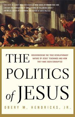 The Politics of Jesus: Rediscovering the True Revolutionary Nature of the Teachings of Jesus and How They Have Been Corrupted by Obery M. Hendricks
