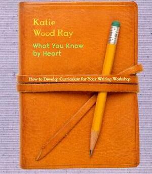 What You Know by Heart: How to Develop Curriculum for Your Writing Workshop by Katie Wood Ray