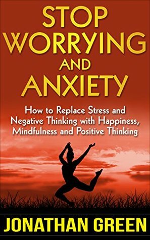 Stop Worrying and Anxiety: How to Replace Stress and Negative Thinking with Happiness, Mindfulness and Positive Thinking by Jonathan Green