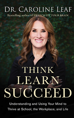 Think, Learn, Succeed: Understanding and Using Your Mind to Thrive at School, the Workplace, and Life by Caroline Leaf