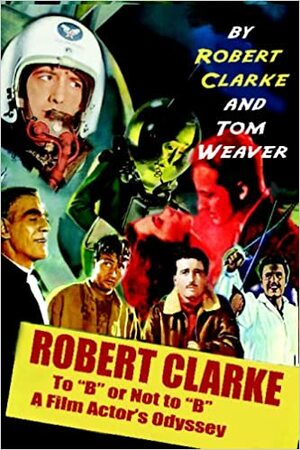Robert Clarke: To B Or Not To B: A Film Actor\'s Odyssey by Robert Clarke, Tom Weaver