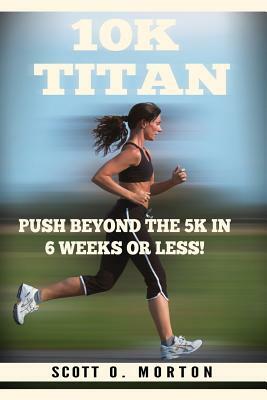 10k Titan: Push Beyond the 5k in 6 Weeks or Less! by Scott O. Morton