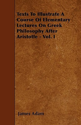 Texts To Illustrate A Course Of Elementary Lectures On Greek Philosophy After Aristotle - Vol. I by James Adam