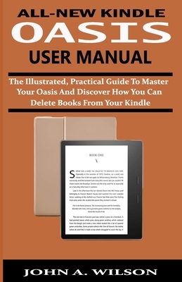 All-New Kindle Oasis User Manual: The Illustrated, Practical Guide to Master Your Oasis and Discover How You Can Delete Books From Your Kindle by John A. Wilson