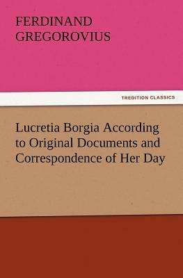 Lucretia Borgia According to Original Documents and Correspondence of Her Day by Ferdinand Gregorovius